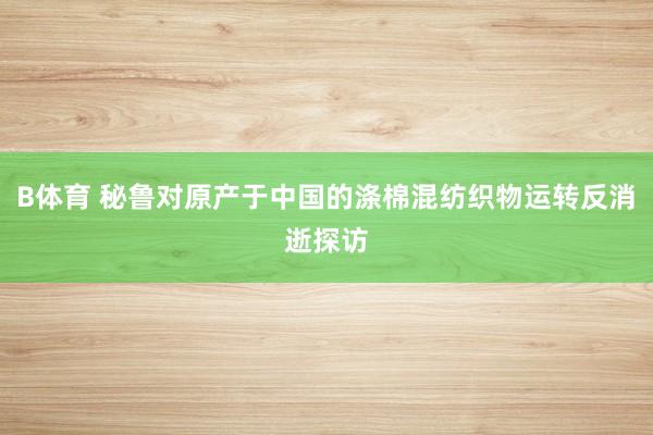 B体育 秘鲁对原产于中国的涤棉混纺织物运转反消逝探访