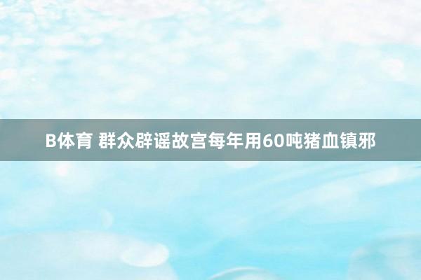 B体育 群众辟谣故宫每年用60吨猪血镇邪