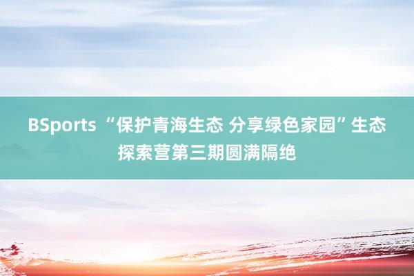 BSports “保护青海生态 分享绿色家园”生态探索营第三期圆满隔绝
