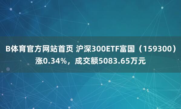 B体育官方网站首页 沪深300ETF富国（159300）涨0.34%，成交额5083.65万元