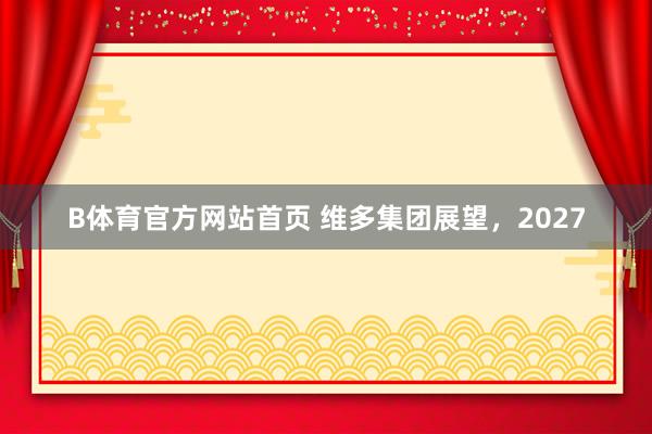 B体育官方网站首页 维多集团展望，2027