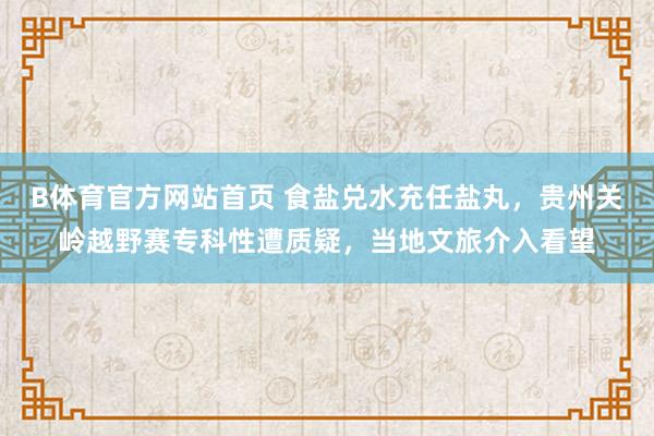 B体育官方网站首页 食盐兑水充任盐丸，贵州关岭越野赛专科性遭质疑，当地文旅介入看望