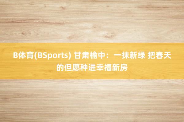 B体育(BSports) 甘肃榆中：一抹新绿 把春天的但愿种进幸福新房