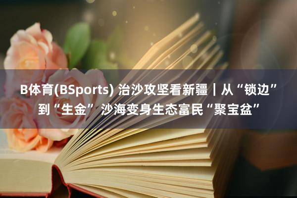 B体育(BSports) 治沙攻坚看新疆｜从“锁边”到“生金” 沙海变身生态富民“聚宝盆”