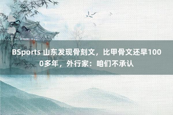 BSports 山东发现骨刻文，比甲骨文还早1000多年，外行家：咱们不承认