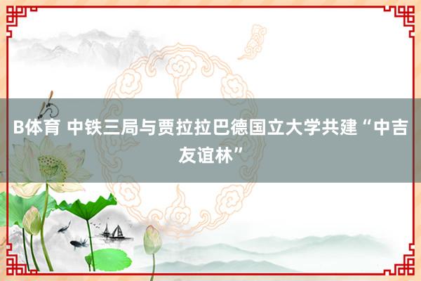B体育 中铁三局与贾拉拉巴德国立大学共建“中吉友谊林”