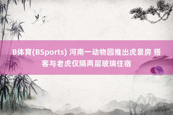 B体育(BSports) 河南一动物园推出虎景房 搭客与老虎仅隔两层玻璃住宿