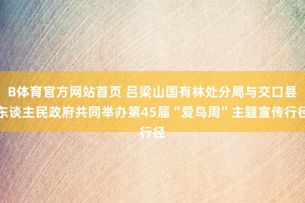 B体育官方网站首页 吕梁山国有林处分局与交口县东谈主民政府共同举办第45届“爱鸟周”主题宣传行径