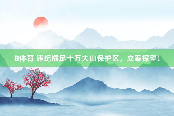 B体育 违纪插足十万大山保护区，立案探望！