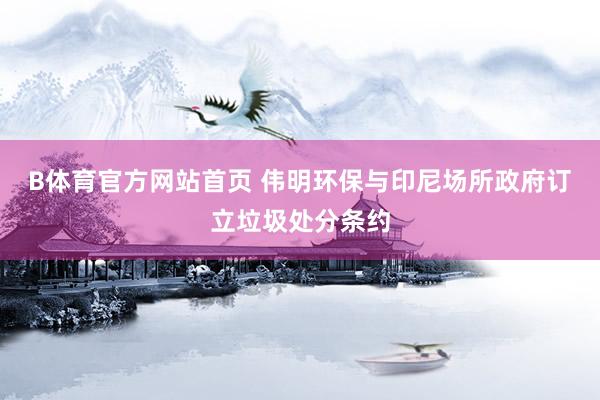B体育官方网站首页 伟明环保与印尼场所政府订立垃圾处分条约