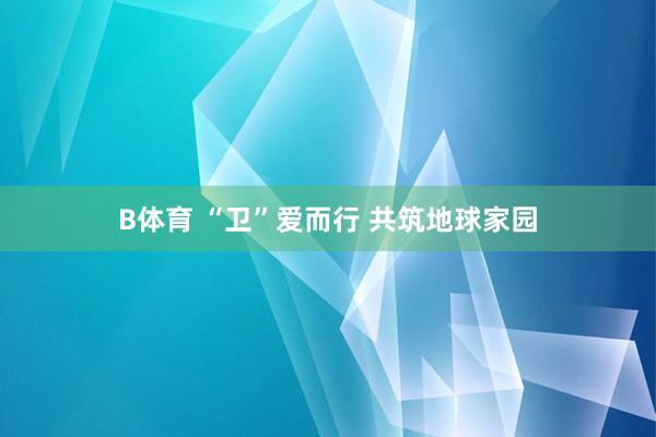 B体育 “卫”爱而行 共筑地球家园