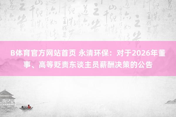 B体育官方网站首页 永清环保：对于2026年董事、高等贬责东谈主员薪酬决策的公告