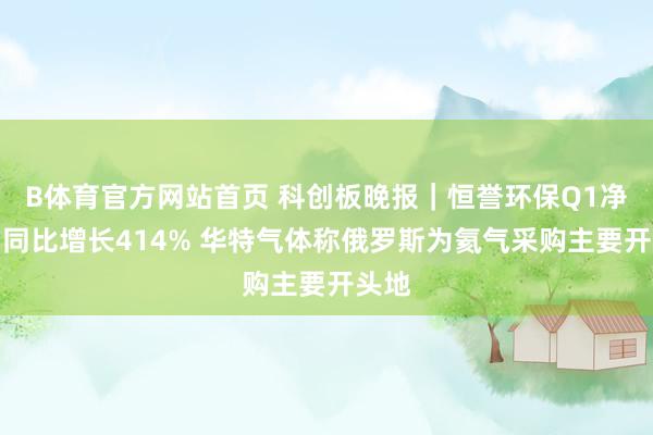 B体育官方网站首页 科创板晚报｜恒誉环保Q1净利润同比增长414% 华特气体称俄罗斯为氦气采购主要开头地