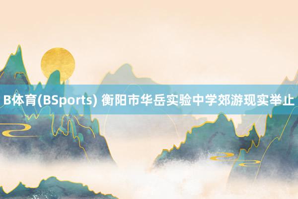 B体育(BSports) 衡阳市华岳实验中学郊游现实举止