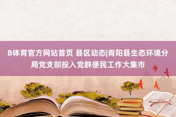 B体育官方网站首页 县区动态|青阳县生态环境分局党支部投入党群便民工作大集市