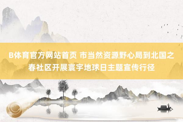 B体育官方网站首页 市当然资源野心局到北国之春社区开展寰宇地球日主题宣传行径