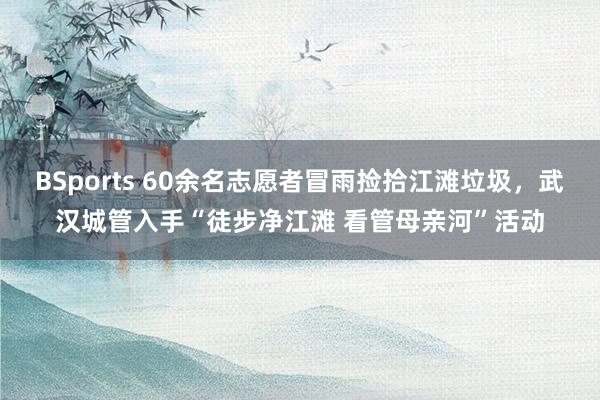 BSports 60余名志愿者冒雨捡拾江滩垃圾，武汉城管入手“徒步净江滩 看管母亲河”活动