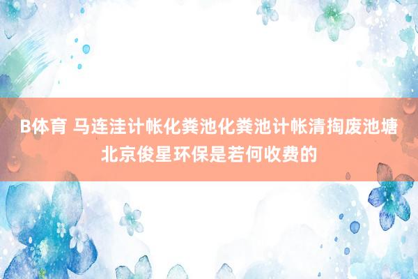 B体育 马连洼计帐化粪池化粪池计帐清掏废池塘北京俊星环保是若何收费的