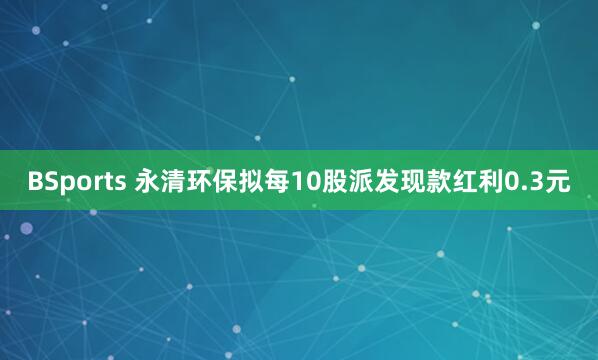 BSports 永清环保拟每10股派发现款红利0.3元
