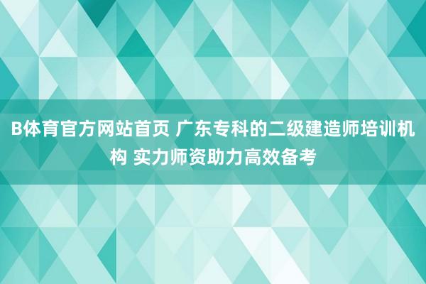 B体育官方网站首页 广东专科的二级建造师培训机构 实力师资助力高效备考