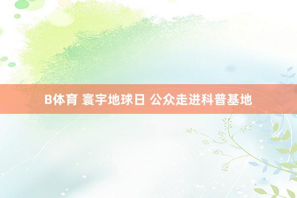 B体育 寰宇地球日 公众走进科普基地