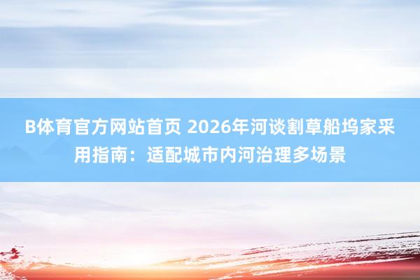 B体育官方网站首页 2026年河谈割草船坞家采用指南：适配城市内河治理多场景