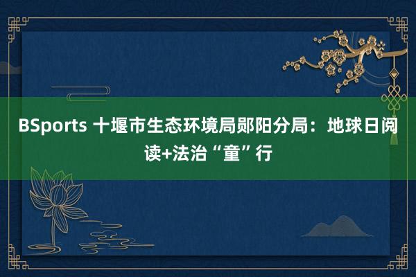 BSports 十堰市生态环境局郧阳分局：地球日阅读+法治“童”行