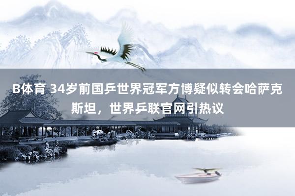 B体育 34岁前国乒世界冠军方博疑似转会哈萨克斯坦，世界乒联官网引热议
