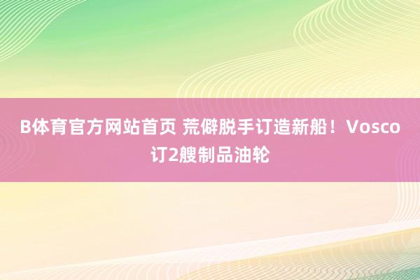 B体育官方网站首页 荒僻脱手订造新船！Vosco订2艘制品油轮