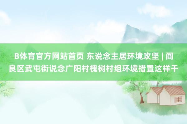 B体育官方网站首页 东说念主居环境攻坚 | 阎良区武屯街说念广阳村槐树村组环境措置这样干