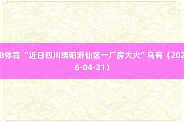 B体育 “近日四川绵阳游仙区一厂房大火”乌有（2026·04·21）