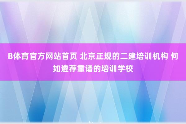 B体育官方网站首页 北京正规的二建培训机构 何如遴荐靠谱的培训学校