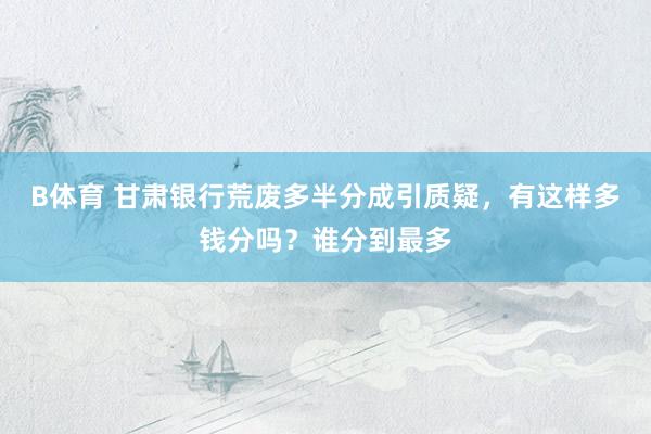 B体育 甘肃银行荒废多半分成引质疑，有这样多钱分吗？谁分到最多