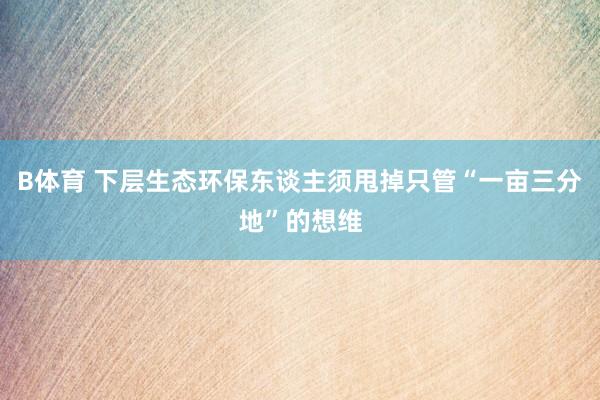 B体育 下层生态环保东谈主须甩掉只管“一亩三分地”的想维