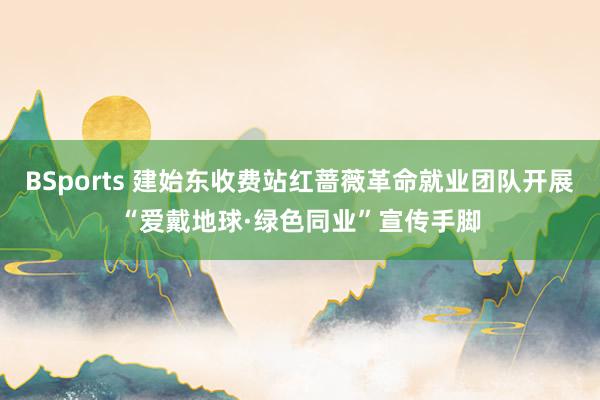 BSports 建始东收费站红蔷薇革命就业团队开展“爱戴地球·绿色同业”宣传手脚