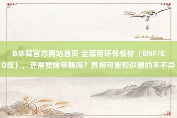 B体育官方网站首页 全部用环保板材（ENF/E0级），还需要除甲醛吗？真相可能和你想的不不异