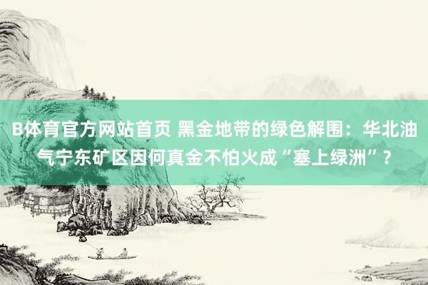 B体育官方网站首页 黑金地带的绿色解围：华北油气宁东矿区因何真金不怕火成“塞上绿洲”？