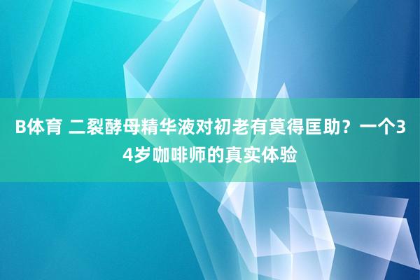 B体育 二裂酵母精华液对初老有莫得匡助？一个34岁咖啡师的真实体验