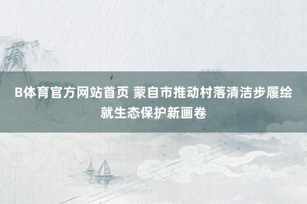 B体育官方网站首页 蒙自市推动村落清洁步履绘就生态保护新画卷