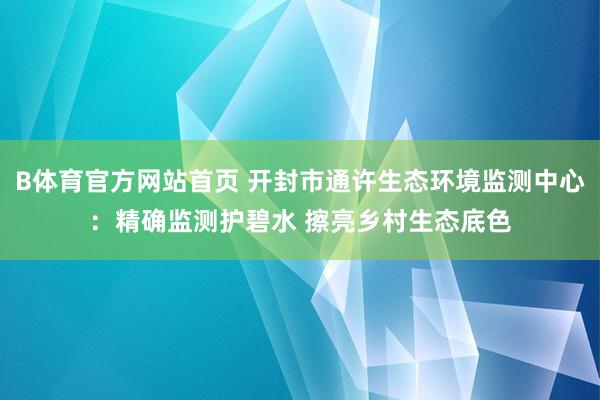B体育官方网站首页 开封市通许生态环境监测中心：精确监测护碧水 擦亮乡村生态底色