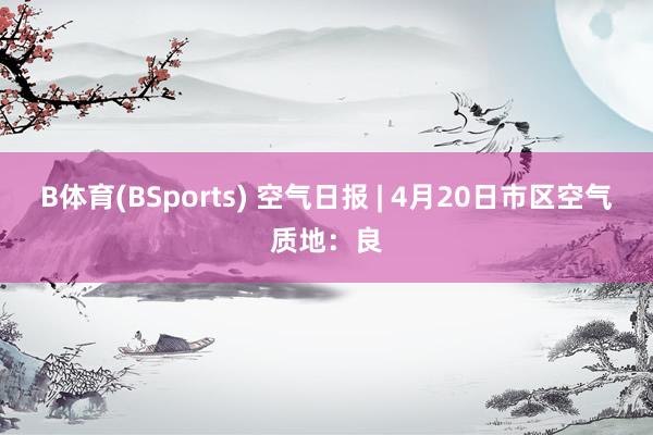 B体育(BSports) 空气日报 | 4月20日市区空气质地：良