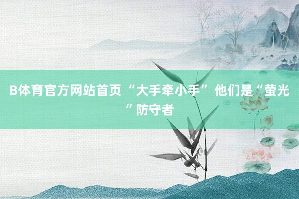 B体育官方网站首页 “大手牵小手” 他们是“萤光”防守者