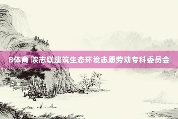 B体育 陕志联建筑生态环境志愿劳动专科委员会