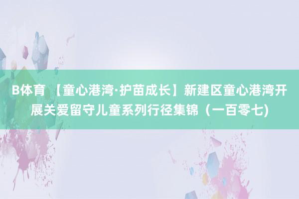 B体育 【童心港湾·护苗成长】新建区童心港湾开展关爱留守儿童系列行径集锦（一百零七)