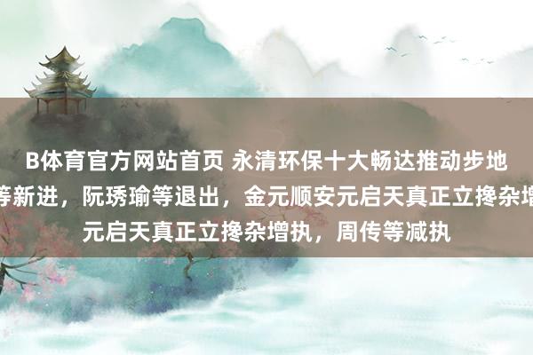 B体育官方网站首页 永清环保十大畅达推动步地生变：高盛公司等新进，阮琇瑜等退出，金元顺安元启天真正立搀杂增执，周传等减执