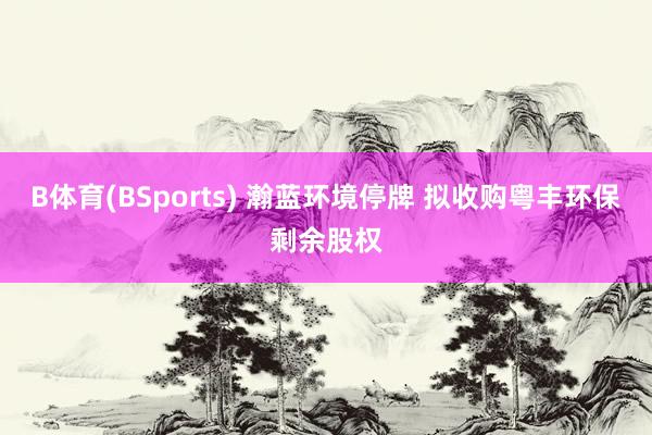 B体育(BSports) 瀚蓝环境停牌 拟收购粤丰环保剩余股权