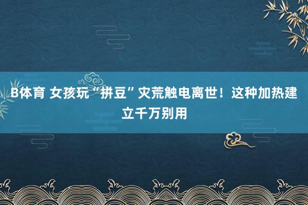 B体育 女孩玩“拼豆”灾荒触电离世！这种加热建立千万别用