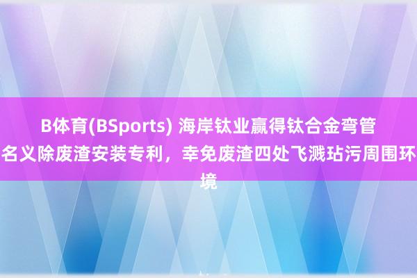 B体育(BSports) 海岸钛业赢得钛合金弯管外名义除废渣安装专利，幸免废渣四处飞溅玷污周围环境