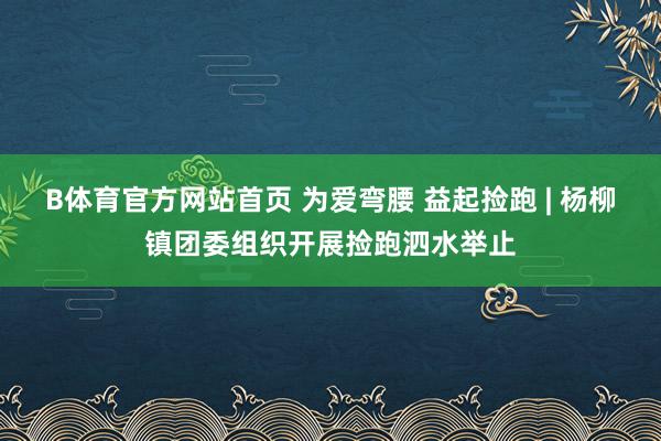 B体育官方网站首页 为爱弯腰 益起捡跑 | 杨柳镇团委组织开展捡跑泗水举止