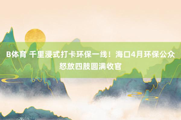 B体育 千里浸式打卡环保一线！海口4月环保公众怒放四肢圆满收官